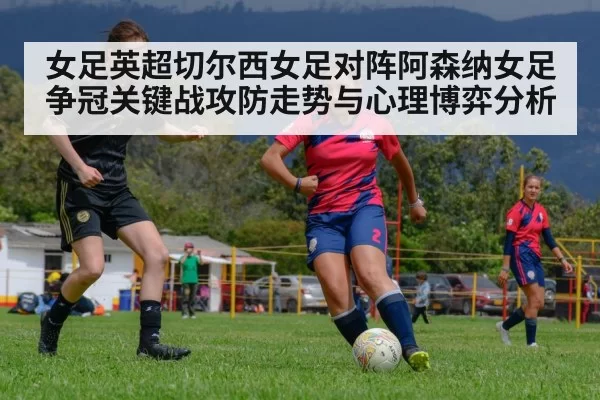 女足英超切尔西女足对阵阿森纳女足争冠关键战攻防走势与心理博弈分析