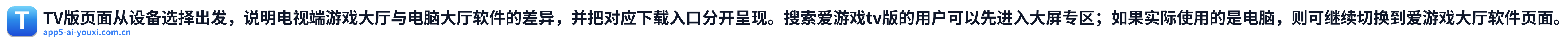 TV版页面从设备选择出发，说明电视端游戏大厅与电脑大厅软件的差异，并把对应下载入口分开呈现。搜索爱游戏tv版的用户可以先进入大屏专区；如果实际使用的是电脑，则可继续切换到爱游戏大厅软件页面。 Logo